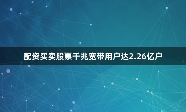 配资买卖股票千兆宽带用户达2.26亿户
