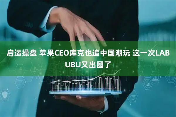 启运操盘 苹果CEO库克也追中国潮玩 这一次LABUBU又出圈了