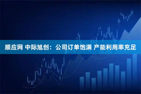 顺应网 中际旭创：公司订单饱满 产能利用率充足