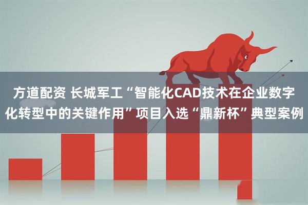 方道配资 长城军工“智能化CAD技术在企业数字化转型中的关键作用”项目入选“鼎新杯”典型案例