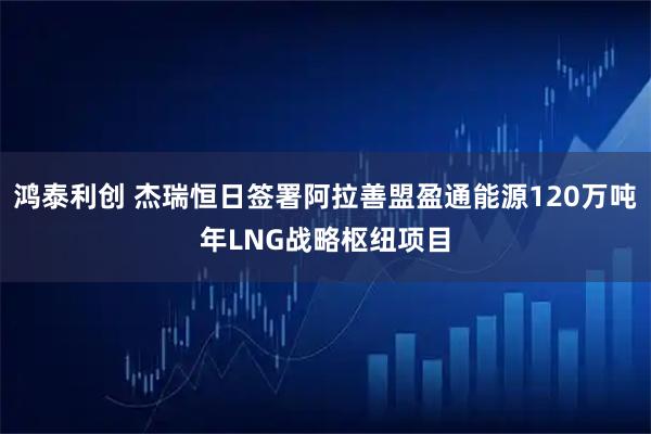 鸿泰利创 杰瑞恒日签署阿拉善盟盈通能源120万吨年LNG战略枢纽项目