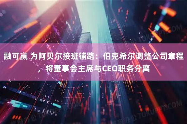 融可赢 为阿贝尔接班铺路：伯克希尔调整公司章程，将董事会主席与CEO职务分离