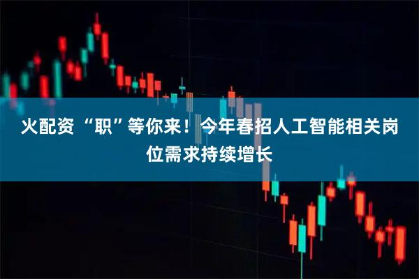 火配资 “职”等你来！今年春招人工智能相关岗位需求持续增长