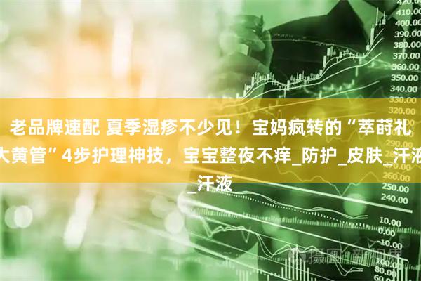 老品牌速配 夏季湿疹不少见！宝妈疯转的“萃莳礼大黄管”4步护理神技，宝宝整夜不痒_防护_皮肤_汗液