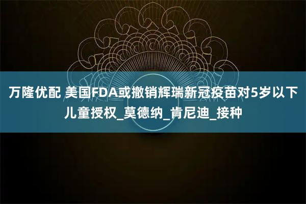 万隆优配 美国FDA或撤销辉瑞新冠疫苗对5岁以下儿童授权_莫德纳_肯尼迪_接种