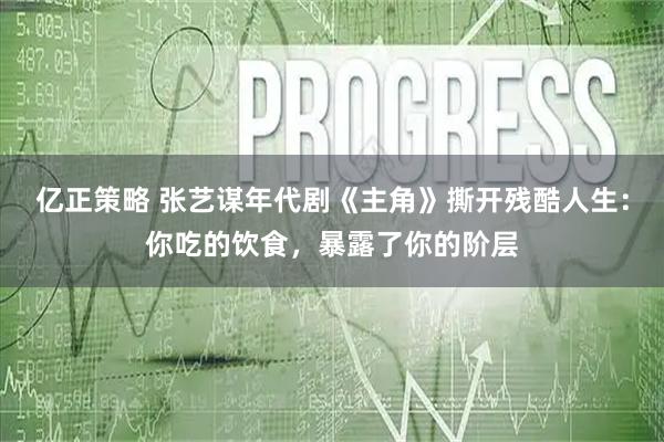 亿正策略 张艺谋年代剧《主角》撕开残酷人生：你吃的饮食，暴露了你的阶层