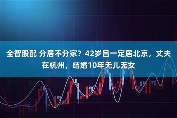 全智股配 分居不分家？42岁吕一定居北京，丈夫在杭州，结婚10年无儿无女