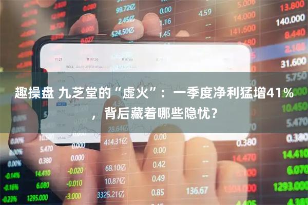 趣操盘 九芝堂的“虚火”：一季度净利猛增41%，背后藏着哪些隐忧？