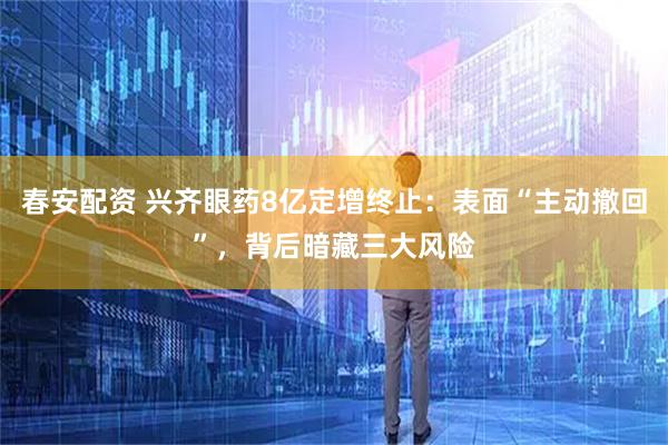 春安配资 兴齐眼药8亿定增终止:表面“主动撤回”,背后暗藏三大风险