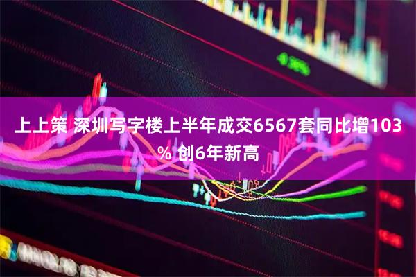 上上策 深圳写字楼上半年成交6567套同比增103% 创6年新高
