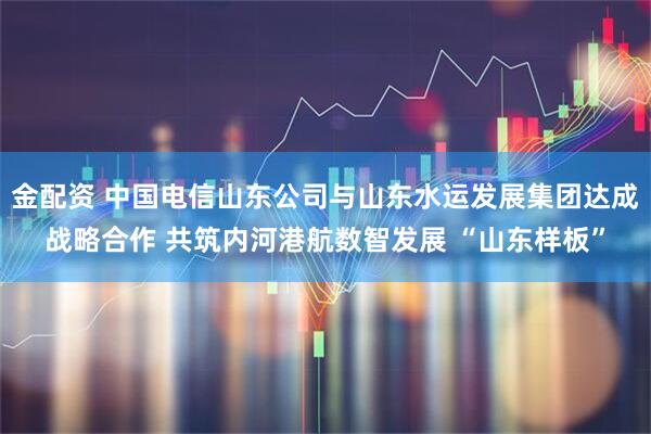 金配资 中国电信山东公司与山东水运发展集团达成战略合作 共筑内河港航数智发展 “山东样板”