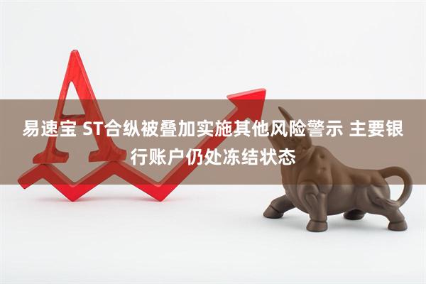 易速宝 ST合纵被叠加实施其他风险警示 主要银行账户仍处冻结状态